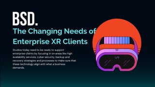 The Changing Needs of
Enterprise XR Clients
Studios today need to be ready to support
enterprise clients by focusing in on areas like high
availability services, cyber security, backup and
recovery strategies and processes to make sure that
these technology align with what a business
demands.
 