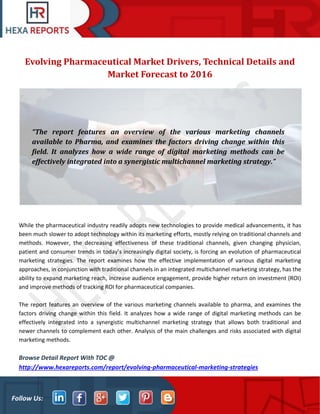 Follow Us:
Evolving Pharmaceutical Market Drivers, Technical Details and
Market Forecast to 2016
While the pharmaceutical industry readily adopts new technologies to provide medical advancements, it has
been much slower to adopt technology within its marketing efforts, mostly relying on traditional channels and
methods. However, the decreasing effectiveness of these traditional channels, given changing physician,
patient and consumer trends in today’s increasingly digital society, is forcing an evolution of pharmaceutical
marketing strategies. The report examines how the effective implementation of various digital marketing
approaches, in conjunction with traditional channels in an integrated multichannel marketing strategy, has the
ability to expand marketing reach, increase audience engagement, provide higher return on investment (ROI)
and improve methods of tracking ROI for pharmaceutical companies.
The report features an overview of the various marketing channels available to pharma, and examines the
factors driving change within this field. It analyzes how a wide range of digital marketing methods can be
effectively integrated into a synergistic multichannel marketing strategy that allows both traditional and
newer channels to complement each other. Analysis of the main challenges and risks associated with digital
marketing methods.
Browse Detail Report With TOC @
http://www.hexareports.com/report/evolving-pharmaceutical-marketing-strategies
“The report features an overview of the various marketing channels
available to Pharma, and examines the factors driving change within this
field. It analyzes how a wide range of digital marketing methods can be
effectively integrated into a synergistic multichannel marketing strategy.”
 