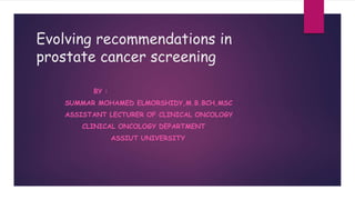 Evolving recommendations in
prostate cancer screening
BY :
SUMMAR MOHAMED ELMORSHIDY,M.B.BCH,MSC
ASSISTANT LECTURER OF CLINICAL ONCOLOGY
CLINICAL ONCOLOGY DEPARTMENT
ASSIUT UNIVERSITY
 