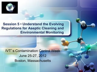 Session 5 • Understand the Evolving
Regulations for Aseptic Cleaning and
           Environmental Monitoring




  IVT’s Contamination Control Week
          June 25-27, 2012
       Boston, Massachusetts
 