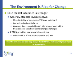 13
 Case for self insurance is stronger
 Generally, stop loss coverage allows:
― More flexibility of plan design (ERISA vs. state laws)
― Control medical cost inflation
― Access to data not available with fully insured plans which
translates into the ability to make targeted changes
 PPACA provides even more incentives:
― Avoid Impacts of ACA additional taxes and fees
Consider how your risk pool may change due to PPACA. Fully insured groups need
to spread costs.
The Environment is Ripe for Change
 