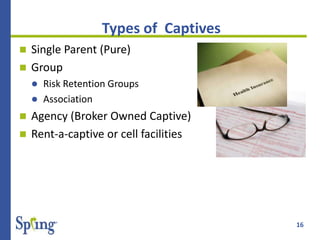 16
Types of Captives
 Single Parent (Pure)
 Group
 Risk Retention Groups
 Association
 Agency (Broker Owned Captive)
 Rent-a-captive or cell facilities
 