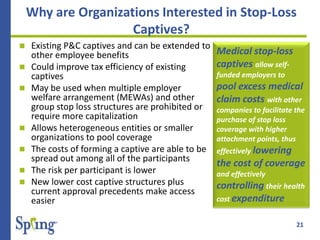 21
Why are Organizations Interested in Stop-Loss
Captives?
 Existing P&C captives and can be extended to
other employee benefits
 Could improve tax efficiency of existing
captives
 May be used when multiple employer
welfare arrangement (MEWAs) and other
group stop loss structures are prohibited or
require more capitalization
 Allows heterogeneous entities or smaller
organizations to pool coverage
 The costs of forming a captive are able to be
spread out among all of the participants
 The risk per participant is lower
 New lower cost captive structures plus
current approval precedents make access
easier
Medical stop-loss
captives allow self-
funded employers to
pool excess medical
claim costs with other
companies to facilitate the
purchase of stop loss
coverage with higher
attachment points, thus
effectively lowering
the cost of coverage
and effectively
controlling their health
cost expenditure
 