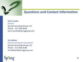 33
Questions and Contact Information
Karin Landry
Partner
Spring Consulting Group, LLC
Phone: 617-589-0930
Karin.Landry@springgroup.com
Teri Weber
Partner and Senior Consultant
Spring Consulting Group, LLC
Phone: 617-818-3148
Teri.Weber@springgroup.com
 