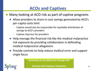 6
ACOs and Captives
 Many looking at ACO risk as part of captive programs
 Allow providers to share in cost savings generated by ACO’s
per-capita costs limit
― Captive would also be responsible for equitable distribution of
savings to ACO’s providers
― Captive stop loss for providers
 Help manage the financial risk like the medical malpractice
risk exposure by providing collaboration in defending
medical malpractice allegations
 Provide controls to help reduce medical error and support
single focus
Increasing use of captives to manage risk!
Starting with Employee Population
 