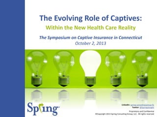 Proprietary and Confidential
©Copyright 2013 Spring Consulting Group, LLC. All rights reserved
LinkedIn: spring-consulting-group-llc
Twitter: @SpringsInsight
The Evolving Role of Captives:
Within the New Health Care Reality
The Symposium on Captive Insurance in Connecticut
October 2, 2013
 