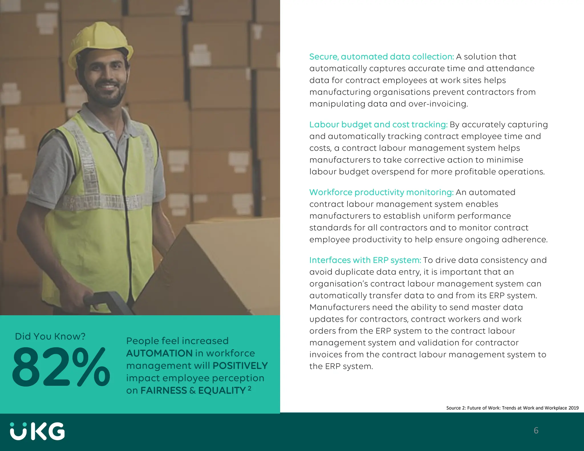 6
Secure, automated data collection: A solution that
automatically captures accurate time and attendance
data for contract employees at work sites helps
manufacturing organisations prevent contractors from
manipulating data and over-invoicing.
Labour budget and cost tracking: By accurately capturing
and automatically tracking contract employee time and
costs, a contract labour management system helps
manufacturers to take corrective action to minimise
labour budget overspend for more profitable operations.
Workforce productivity monitoring: An automated
contract labour management system enables
manufacturers to establish uniform performance
standards for all contractors and to monitor contract
employee productivity to help ensure ongoing adherence.
Interfaces with ERP system: To drive data consistency and
avoid duplicate data entry, it is important that an
organisation’s contract labour management system can
automatically transfer data to and from its ERP system.
Manufacturers need the ability to send master data
updates for contractors, contract workers and work
orders from the ERP system to the contract labour
management system and validation for contractor
invoices from the contract labour management system to
the ERP system.
Source 2: Future of Work: Trends at Work and Workplace 2019
People feel increased
AUTOMATION in workforce
management will POSITIVELY
impact employee perception
on FAIRNESS & EQUALITY 2
82%
Did You Know?
 