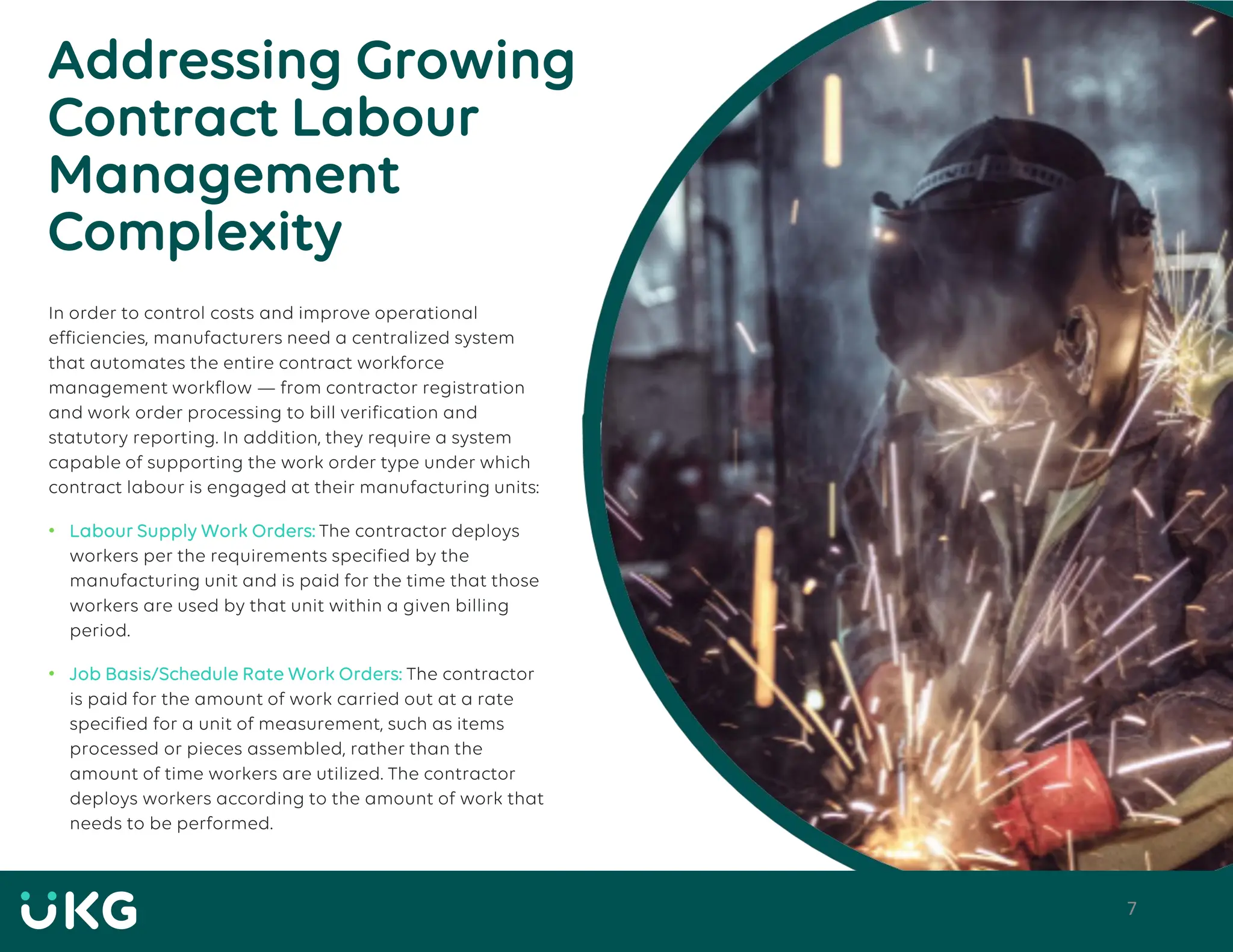 7
Addressing Growing
Contract Labour
Management
Complexity
In order to control costs and improve operational
efficiencies, manufacturers need a centralized system
that automates the entire contract workforce
management workflow — from contractor registration
and work order processing to bill verification and
statutory reporting. In addition, they require a system
capable of supporting the work order type under which
contract labour is engaged at their manufacturing units:
• Labour Supply Work Orders: The contractor deploys
workers per the requirements specified by the
manufacturing unit and is paid for the time that those
workers are used by that unit within a given billing
period.
• Job Basis/Schedule Rate Work Orders: The contractor
is paid for the amount of work carried out at a rate
specified for a unit of measurement, such as items
processed or pieces assembled, rather than the
amount of time workers are utilized. The contractor
deploys workers according to the amount of work that
needs to be performed.
 