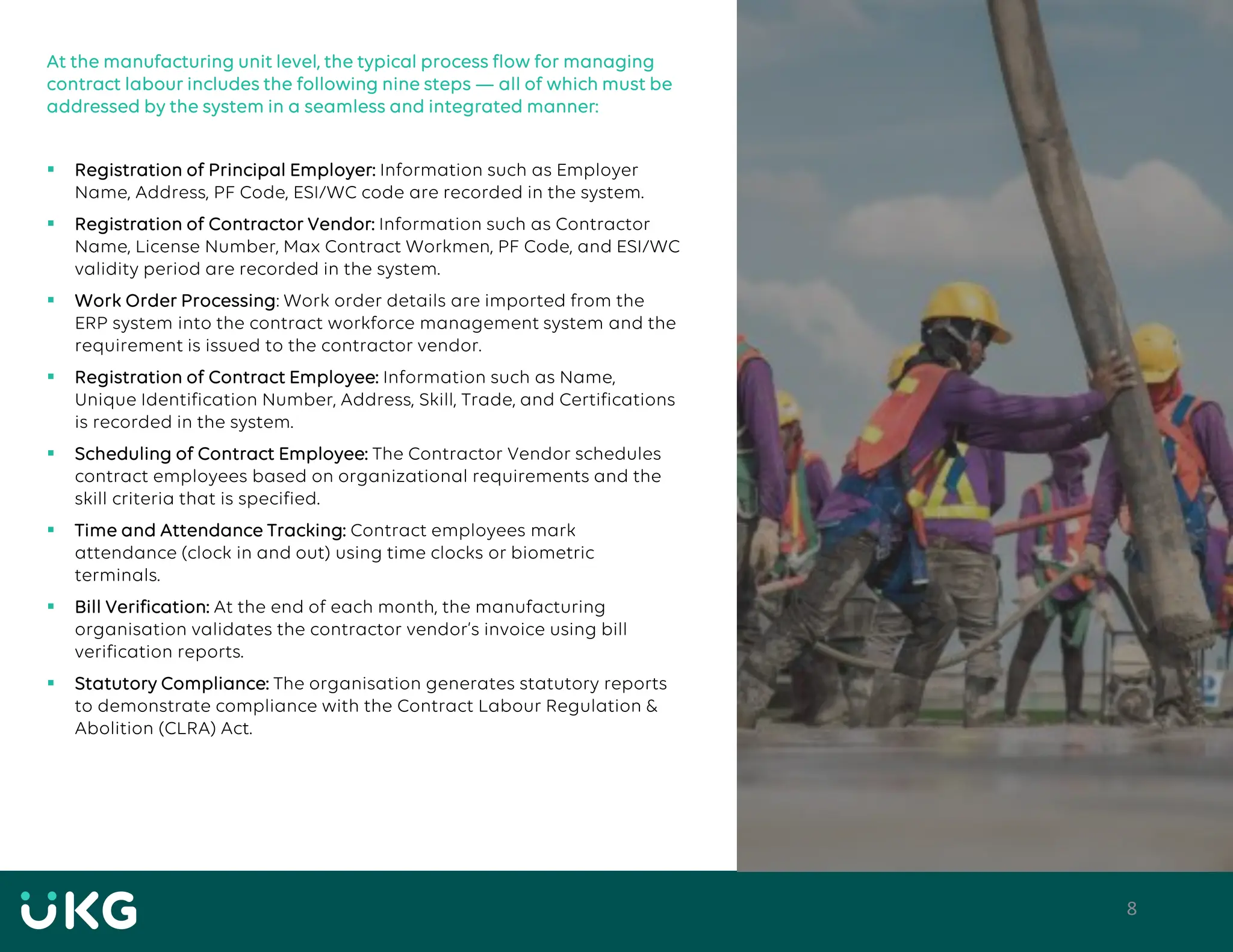 8
At the manufacturing unit level, the typical process flow for managing
contract labour includes the following nine steps — all of which must be
addressed by the system in a seamless and integrated manner:
▪ Registration of Principal Employer: Information such as Employer
Name, Address, PF Code, ESI/WC code are recorded in the system.
▪ Registration of Contractor Vendor: Information such as Contractor
Name, License Number, Max Contract Workmen, PF Code, and ESI/WC
validity period are recorded in the system.
▪ Work Order Processing: Work order details are imported from the
ERP system into the contract workforce management system and the
requirement is issued to the contractor vendor.
▪ Registration of Contract Employee: Information such as Name,
Unique Identification Number, Address, Skill, Trade, and Certifications
is recorded in the system.
▪ Scheduling of Contract Employee: The Contractor Vendor schedules
contract employees based on organizational requirements and the
skill criteria that is specified.
▪ Time and Attendance Tracking: Contract employees mark
attendance (clock in and out) using time clocks or biometric
terminals.
▪ Bill Verification: At the end of each month, the manufacturing
organisation validates the contractor vendor’s invoice using bill
verification reports.
▪ Statutory Compliance: The organisation generates statutory reports
to demonstrate compliance with the Contract Labour Regulation &
Abolition (CLRA) Act.
 