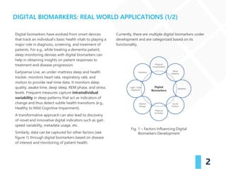 Digital biomarkers have evolved from smart devices
that track an individual’s basic health vitals to playing a
major role in diagnosis, screening, and treatment of
patients. For e.g., while treating a dementia patient,
sleep monitoring devises with digital biomarkers can
help in obtaining insights on patient responses to
treatment and disease progression.
Earlysense Live, an under-mattress sleep and health
tracker, monitors heart rate, respiratory rate, and
motion to provide real-time data. It monitors sleep
quality, awake time, deep sleep, REM phase, and stress
levels. Frequent measures capture intraindividual
variability in sleep patterns that act as indicators of
change and thus detect subtle health transitions (e.g.,
Healthy to Mild Cognitive Impairment).
A transformative approach can also lead to discovery
of novel and innovative digital indicators such as gait-
speed variability, metadata usage, etc.
Similarly, data can be captured for other factors (see
figure 1) through digital biomarkers based on disease
of interest and monitoring of patient health.
Currently, there are multiple digital biomarkers under
development and are categorized based on its
functionality.
2
DIGITAL BIOMARKERS: REAL WORLD APPLICATIONS (1/2)
Fig. 1 – Factors Influencing Digital
Biomarkers Development
 