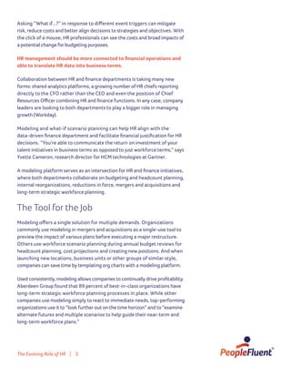 The Evolving Role of HR | 3
Asking “What if...?” in response to different event triggers can mitigate
risk, reduce costs and better align decisions to strategies and objectives. With
the click of a mouse, HR professionals can see the costs and broad impacts of
a potential change for budgeting purposes.
HR management should be more connected to financial operations and
able to translate HR data into business terms.
Collaboration between HR and finance departments is taking many new
forms: shared analytics platforms, a growing number of HR chiefs reporting
directly to the CFO rather than the CEO and even the position of Chief
Resources Officer combining HR and finance functions. In any case, company
leaders are looking to both departments to play a bigger role in managing
growth (Workday).
Modeling and what-if scenario planning can help HR align with the
data-driven finance department and facilitate financial justification for HR
decisions. “You’re able to communicate the return on investment of your
talent initiatives in business terms as opposed to just workforce terms,” says
Yvette Cameron, research director for HCM technologies at Gartner.
A modeling platform serves as an intersection for HR and finance initiatives,
where both departments collaborate on budgeting and headcount planning,
internal reorganizations, reductions in force, mergers and acquisitions and
long-term strategic workforce planning.
The Tool for the Job
Modeling offers a single solution for multiple demands. Organizations
commonly use modeling in mergers and acquisitions as a single-use tool to
preview the impact of various plans before executing a major restructure.
Others use workforce scenario planning during annual budget reviews for
headcount planning, cost projections and creating new positions. And when
launching new locations, business units or other groups of similar style,
companies can save time by templating org charts with a modeling platform.
Used consistently, modeling allows companies to continually drive profitability.
Aberdeen Group found that 89 percent of best-in-class organizations have
long-term strategic workforce planning processes in place. While other
companies use modeling simply to react to immediate needs, top-performing
organizations use it to “look further out on the time horizon” and to “examine
alternate futures and multiple scenarios to help guide their near-term and
long-term workforce plans.”
 