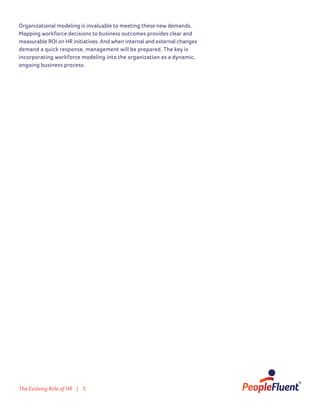 The Evolving Role of HR | 5
Organizational modeling is invaluable to meeting these new demands.
Mapping workforce decisions to business outcomes provides clear and
measurable ROI on HR initiatives. And when internal and external changes
demand a quick response, management will be prepared. The key is
incorporating workforce modeling into the organization as a dynamic,
ongoing business process.
 