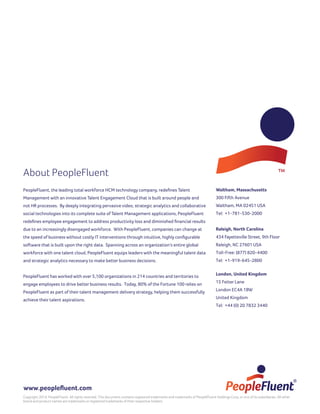 About PeopleFluent
PeopleFluent, the leading total workforce HCM technology company, redefines Talent
Management with an innovative Talent Engagement Cloud that is built around people and
not HR processes. By deeply integrating pervasive video, strategic analytics and collaborative
social technologies into its complete suite of Talent Management applications, PeopleFluent
redefines employee engagement to address productivity loss and diminished financial results
due to an increasingly disengaged workforce. With PeopleFluent, companies can change at
the speed of business without costly IT interventions through intuitive, highly configurable
software that is built upon the right data. Spanning across an organization’s entire global
workforce with one talent cloud, PeopleFluent equips leaders with the meaningful talent data
and strategic analytics necessary to make better business decisions.
PeopleFluent has worked with over 5,100 organizations in 214 countries and territories to
engage employees to drive better business results. Today, 80% of the Fortune 100 relies on
PeopleFluent as part of their talent management delivery strategy, helping them successfully
achieve their talent aspirations.
Waltham, Massachusetts
300 Fifth Avenue
Waltham, MA 02451 USA
Tel: +1-781-530-2000
Raleigh, North Carolina
434 Fayetteville Street, 9th Floor
Raleigh, NC 27601 USA
Toll-Free: (877) 820-4400
Tel: +1-919-645-2800
London, United Kingdom
15 Fetter Lane
London EC4A 1BW
United Kingdom
Tel: +44 (0) 20 7832 3440
www.peoplefluent.com
Copyright 2014, PeopleFluent. All rights reserved. This document contains registered trademarks and trademarks of PeopleFluent Holdings Corp. or one of its subsidiaries. All other
brand and product names are trademarks or registered trademarks of their respective holders.
 