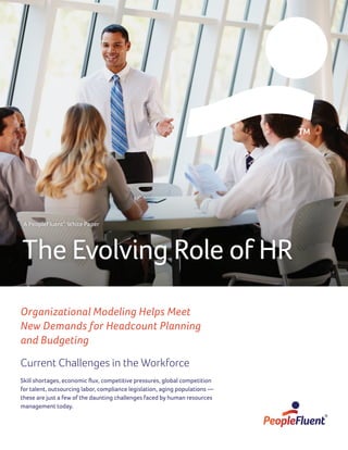 Organizational Modeling Helps Meet
New Demands for Headcount Planning
and Budgeting
Current Challenges in the Workforce
Skill shortages, economic flux, competitive pressures, global competition
for talent, outsourcing labor, compliance legislation, aging populations —
these are just a few of the daunting challenges faced by human resources
management today.
The Evolving Role of HR
A PeopleFluent®
White Paper
 