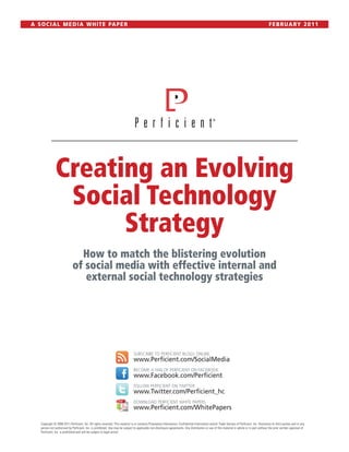A S O C I A L M E D I A W H I T E PA P E R                                                                                                                                                      F E B R U A RY 2 0 1 1




               Creating an Evolving
                Social Technology
                     Strategy
                                How to match the blistering evolution
                              of social media with effective internal and
                                 external social technology strategies




                                                                                SUBSCRIBE TO PERFICIENT BLOGS ONLINE
                                                                                www.Perficient.com/SocialMedia
                                                                                BECOME A FAN OF PERFICIENT ON FACEBOOK
                                                                                www.Facebook.com/Perficient
                                                                                FOLLOW PERFICIENT ON TWITTER
                                                                                www.Twitter.com/Perficient_hc
                                                                                DOWNLOAD PERFICIENT WHITE PAPERS
                                                                                www.Perficient.com/WhitePapers

    Copyright © 2008-2011 Perficient, Inc. All rights reserved. This material is or contains Proprietary Information, Confidential Information and/or Trade Secrets of Perficient, Inc. Disclosure to third parties and or any
    person not authorized by Perficient, Inc. is prohibited. Use may be subject to applicable non-disclosure agreements. Any distribution or use of this material in whole or in part without the prior written approval of
    Perficient, Inc. is prohibited and will be subject to legal action.
 