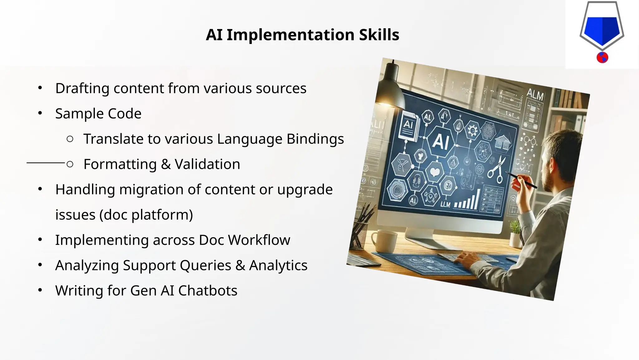 AI Implementation Skills
• Drafting content from various sources
• Sample Code
o Translate to various Language Bindings
o Formatting & Validation
• Handling migration of content or upgrade
issues (doc platform)
• Implementing across Doc Workflow
• Analyzing Support Queries & Analytics
• Writing for Gen AI Chatbots
 