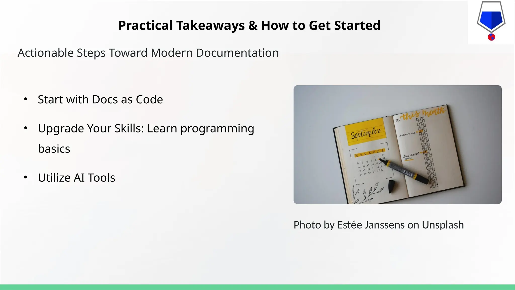 Actionable Steps Toward Modern Documentation
• Start with Docs as Code
• Upgrade Your Skills: Learn programming
basics
• Utilize AI Tools
Photo by Estée Janssens on Unsplash
Practical Takeaways & How to Get Started
 