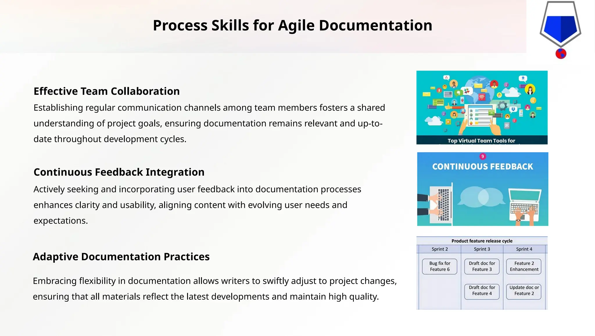 Effective Team Collaboration
Establishing regular communication channels among team members fosters a shared
understanding of project goals, ensuring documentation remains relevant and up-to-
date throughout development cycles.
Continuous Feedback Integration
Actively seeking and incorporating user feedback into documentation processes
enhances clarity and usability, aligning content with evolving user needs and
expectations.
Adaptive Documentation Practices
Embracing flexibility in documentation allows writers to swiftly adjust to project changes,
ensuring that all materials reflect the latest developments and maintain high quality.
Process Skills for Agile Documentation
 