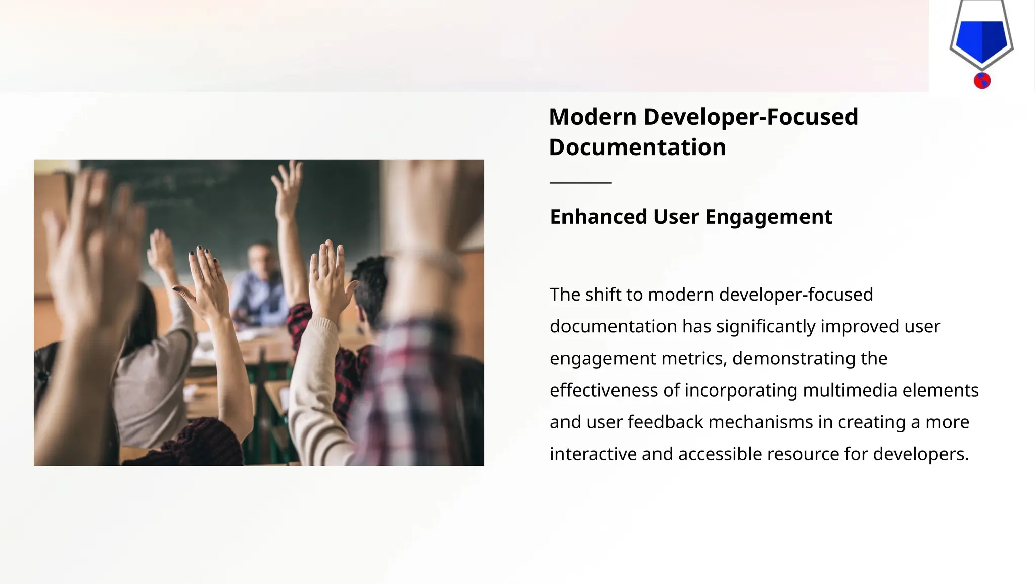 Modern Developer-Focused
Documentation
Enhanced User Engagement
The shift to modern developer-focused
documentation has significantly improved user
engagement metrics, demonstrating the
effectiveness of incorporating multimedia elements
and user feedback mechanisms in creating a more
interactive and accessible resource for developers.
 