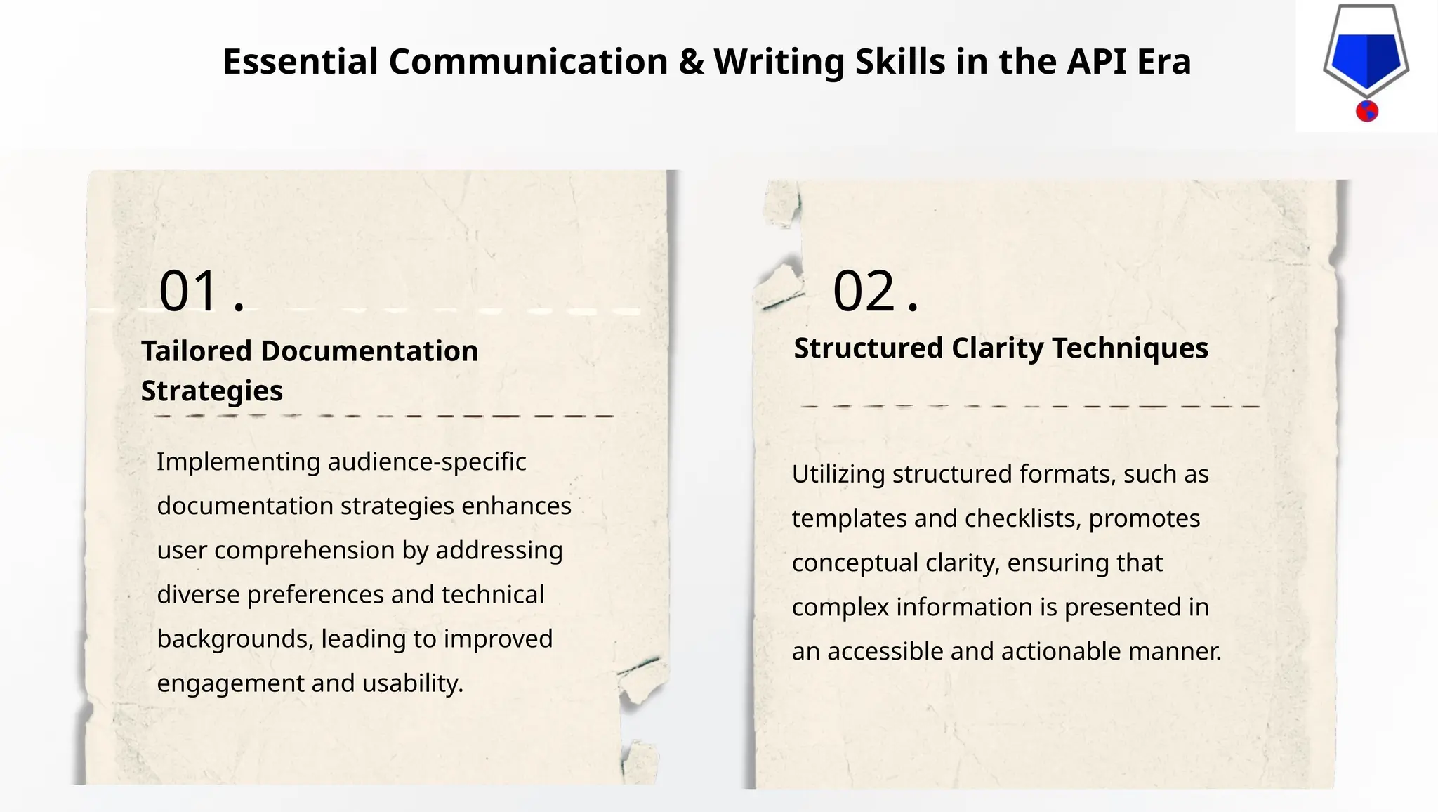 Implementing audience-specific
documentation strategies enhances
user comprehension by addressing
diverse preferences and technical
backgrounds, leading to improved
engagement and usability.
Utilizing structured formats, such as
templates and checklists, promotes
conceptual clarity, ensuring that
complex information is presented in
an accessible and actionable manner.
Tailored Documentation
Strategies
Structured Clarity Techniques
01. 02.
Essential Communication & Writing Skills in the API Era
 