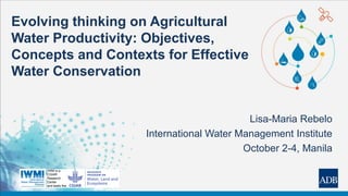 Evolving thinking on Agricultural
Water Productivity: Objectives,
Concepts and Contexts for Effective
Water Conservation
Lisa-Maria Rebelo
International Water Management Institute
October 2-4, Manila
 