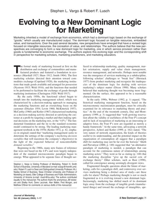 Stephen L. Vargo & Robert F. Lusch


     Evolving to a New Dominant Logic
                for Marketing
Marketing inherited a model of exchange from economics, which had a dominant logic based on the exchange of
“goods,” which usually are manufactured output. The dominant logic focused on tangible resources, embedded
value, and transactions. Over the past several decades, new perspectives have emerged that have a revised logic
focused on intangible resources, the cocreation of value, and relationships. The authors believe that the new per-
spectives are converging to form a new dominant logic for marketing, one in which service provision rather than
goods is fundamental to economic exchange. The authors explore this evolving logic and the corresponding shift
in perspective for marketing scholars, marketing practitioners, and marketing educators.



       he formal study of marketing focused at first on the                  faced in relationship marketing, quality management, mar-

T      distribution and exchange of commodities and manu-
       factured products and featured a foundation in eco-
nomics (Marshall 1927; Shaw 1912; Smith 1904). The first
                                                                             ket orientation, supply and value chain management,
                                                                             resource management, and networks. Perhaps most notable
                                                                             was the emergence of services marketing as a subdiscipline,
marketing scholars directed their attention toward com-                      following scholars’ challenges to “break free” (Shostack
modities exchange (Copeland 1920), the marketing institu-                    1977) from product marketing and recognize the inadequa-
tions that made goods available and arranged for possession                  cies of the dominant logic for dealing with services
(Nystrom 1915; Weld 1916), and the functions that needed                     marketing’s subject matter (Dixon 1990). Many scholars
to be performed to facilitate the exchange of goods through                  believed that marketing thought was becoming more frag-
marketing institutions (Cherington 1920; Weld 1917).                         mented. On the surface, this appeared to be a reasonable
     By the early 1950s, the functional school began to                      characterization.
morph into the marketing management school, which was                            In the early 1990s, Webster (1992, p. 1) argued, “The
characterized by a decision-making approach to managing                      historical marketing management function, based on the
the marketing functions and an overarching focus on the                      microeconomic maximization paradigm, must be critically
customer (Drucker 1954; Levitt 1960; McKitterick 1957).                      examined for its relevance to marketing theory and prac-
McCarthy (1960) and Kotler (1967) characterized marketing                    tice.” At the end of the twentieth century, Day and Mont-
as a decision-making activity directed at satisfying the cus-                gomery (1999, p. 3) suggested that “with growing reserva-
tomer at a profit by targeting a market and then making opti-                tion about the validity or usefulness of the Four P’s concept
mal decisions on the marketing mix, or the “4 P’s.” The fun-                 and its lack of recognition of marketing as an innovating or
damental foundation and the tie to the standard economic                     adaptive force, the Four P’s now are regarded as merely a
model continued to be strong. The leading marketing man-                     handy framework.” At the same time, advocating a network
agement textbook in the 1970s (Kotler 1972, p. 42, empha-                    perspective, Achrol and Kotler (1999, p. 162) stated, “The
sis in original) stated that “marketing management seeks to                  very nature of network organization, the kinds of theories
determine the settings of the company’s marketing decision                   useful to its understanding, and the potential impact on the
variables that will maximize the company’s objective(s) in                   organization of consumption all suggest that a paradigm
the light of the expected behavior of noncontrollable                        shift for marketing may not be far over the horizon.” Sheth
demand variables.”                                                           and Parvatiyar (2000, p. 140) suggested that “an alternative
     Beginning in the 1980s, many new frames of reference                    paradigm of marketing is needed, a paradigm that can
that were not based on the 4 P’s and were largely indepen-                   account for the continuous nature of relationships among
dent of the standard microeconomic paradigm began to                         marketing actors.” They went as far as stating (p. 140) that
emerge. What appeared to be separate lines of thought sur-                   the marketing discipline “give up the sacred cow of
                                                                             exchange theory.” Other scholars, such as Rust (1998),
Stephen L. Vargo is Visiting Professor of Marketing, Robert H. Smith         called for convergence among seemingly divergent views.
School of Business, University of Maryland (e-mail: svargo@rhsmith.umd.          Fragmented thought, questions about the future of mar-
edu). Robert F. Lusch is Dean and Distinguished University Professor, M.J.   keting, calls for a paradigm shift, and controversy over ser-
Neeley School of Business, Texas Christian University, and Professor of      vices marketing being a distinct area of study—are these
Marketing (on leave), Eller College of Business and Public Administration,   calls for alarm? Perhaps marketing thought is not so much
University of Arizona (e-mail: r.lusch@tcu.edu). The authors contributed     fragmented as it is evolving toward a new dominant logic.
equally to this manuscript. The authors thank the anonymous JM review-
ers and Shelby Hunt, Gene Laczniak, Alan Malter, Fred Morgan, and
                                                                             Increasingly, marketing has shifted much of its dominant
Matthew O’Brien for comments on various drafts of this manuscript.           logic away from the exchange of tangible goods (manufac-
                                                                             tured things) and toward the exchange of intangibles, spe-


Journal of Marketing
Vol. 68 (January 2004), 1–17                                                                                    A New Dominant Logic / 1
 