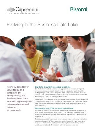 Evolving to the Business Data Lake

How you can deliver
value today and
tomorrow by
incorporating the
Business Data Lake
into existing enterprise
data warehouse and
data mart
environments

Big Data shouldn’t mean big problems
The Pivotal Business Data Lake is a new approach to enterprise reporting and
information management but it doesn’t mean an organization has to rip out its
existing enterprise data warehouse (EDW). Instead the Pivotal Business Data Lake
provides a way to extend the life of your current EDW and a platform to consolidate
the existing data marts on to a single infrastructure.
Furthermore, the Pivotal Business Data Lake also provides a way to incorporate new
big data sources, including unstructured data such as weblogs, call records or RFID
data. This means the information within it can be made available to your existing
EDW customers.

Refocusing the EDW on what it does best
By design an EDW has multiple ‘layers’ of information. These have names such as
‘source layer’, ‘semantic layer’ and others but their purpose is always the same:
to transform the loaded information into the format and structure that can be used
for reporting.
These layers can often mean seven or more transformations before the information
is available for reporting. These layers are required because the way users wish
to report on information is not the same as the way it’s loaded. The layers make
updates easier to handle. The problem with this, however, is two-fold.

 