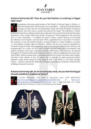 Arizona University Q3: How do you feel fashion is evolving in Egypt
right now?
          Comparing to the great achievements of the People of Ancient Egypt in History i.e.
          [The unrevealed secret of] Pyramids, Luxor, Alexandria… looking at the trends fashion
          in Egypt of Today, they do not unfortunately match with what the People of Egypt of
          Ancient Time have given, created and achieved for Egypt. The difference is widely
projected starting from walking in streets that could only be few km far from the Great Pyramids!
Sometimes, I just wonder where those People of Egypt are? What happened to this [Ancient]
City i.e. Cairo, Alexandria…? It saddens me when I witness a drastic decrease in Arts being
the reflection of the People’s soul and spirit. With a population that is more than 75 millions,
the existence of very few fashion designers in Egypt (Fashion i.e. Hani El-Bheiry or jewelry
i.e. Azza Fahmi) is neither right nor balanced. Fashion, like any Art, cannot be considered as
evolved in Egypt of Today whose population sink in to an unconceivable poverty, illiteracy and
unemployment. It’s a chain. It’s all in one. It’s about a general mood where Government’s and
people’s aspiration must meet. Lebanon is not the perfect place to be. However, the general
atmosphere of Freedom of the multicultural city of Beirut --that is unique amidst its conservative
Arab World-- Beirut could provide a convenient umbrella for Creative to explore their insights.
And that’s what explains, in fact, the reason why in Lebanon are many renowned Fashion
Designers whose names spread over the region as well as the World i.e. Elie Saab, Georges
Chacra… and this is why the few High Class of Egypt target Europe or Lebanon to shop for their
weddings and special occasions.



Arizona University Q4: As far as everyday wear, do you feel that Egypt
should establish a traditional dress?
         I would encourage this kind of Egyptian vests with embroidery
         http://www.pyramidimports.com/artsandcrafts/gal201.htm          or  http://www.
         pyramidimports.com/artsandcrafts/gal200.htm over a tight-sexy-Jeans or a long-
         stylish-skirt of Viscose or Linen. It will look nice for Youth!
 