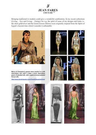Bringing traditional to modern could give a wonderful combination. In my recent collections
(Living… Eco and Living… Energy) for e.g. the spirit of some of my designs and looks i.e.
the short gold/silver and the Green Gowns (below) were originally inspired from the Spirit of
Egypt’s Ancient time which I consider it unbeatable:




Many of Cleopatra’s gowns were similar to a silk
sleeveless sari with a deep v-neck sleeveless
gown of pleated silk, with a gold trimmed pleated
tissue silk.
http://www.davidclaudon.com/Cleo6/Cleopatra6.html
 