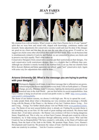 My creation lives with no borders. What I create is what I have Passion for it; it’s our “natural”
spirit that we were born and raised with, shaped with knowledge, continuous studies and
research. Some adjustments (for conservative society) could and must be done if the changes
are good on my client and that they do not ruin the core idea of my gown. If would so, we
suggest our clients some other alternatives that could suit their needs. Since we do business that
is simultaneously related to Creativity and Market, we are committed to please our clients and
to preserve our style equally. That’s what makes us.
Conservative Designers from conservative societies put their restrictions on their designs.. For
such conservative (with restrictions) designs, there is a clientele that is different than ours.
Although our clientele is mainly located in the Arabian Gulf. I can say that our clientele from
KSA, Kuwait, Bahrain and Qatar appreciate our refined quasi “non” conservative style. Again
with some very few adjustments that could be done.



Arizona University Q6: What is the message you are trying to portray
with your designs?
          Distinguish elegance ,at all times, is our direct message that is reflected on our gowns.
          Acknowledging the threats that encounter every body’s life on Earth-planet i.e. Climate
          Change, poverty, illiteracy, water’s reticence, fighting the destruction-genocide of our
          historical sites in the Arab World… put our firm before its social responsibilities. Jean
Fares Couture is being involved into several non-profit events i.e. RMF: http://www.youtube.
com/watch?v=dAJnmafnbXs
The theme of our fashion seasons, we choose it with high care. We try to spread the word…
to make people think about what is threatening our very existence and encourage a friendly
living with the Beauty of the Planet i.e. the themes of my last 2 fashion shows: living… Eco
and Living… Energy. For further details please visit our Media room www.jeanfarescouture.
com. The theme of our next season/fashion show is already set. Finding the accurate theme is
not something easy at our firm. It’s the result of great readings and research. We choose hard
threats that-- if not taken seriously-- the Human very existence will have to facing dangerous
future. Hopefully not. This is why, we, at Jean Fares Couture, through pure creativity with no
boundaries, try to help raising awareness through addressing serious causes. Who said that
Creativity has no Responsibility? We have created it, with pride, in the Heart of Fashion and
Beauty, from the heart of the Arab to the Globe. We promote Hope, Peace, Love, Human’s
Development and Creativity. We promote the values of God. And that increases our power to
make our creativity to continue... “And the Creation continues”!
 