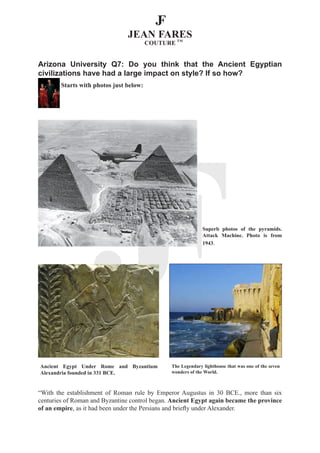 Arizona University Q7: Do you think that the Ancient Egyptian
civilizations have had a large impact on style? If so how?
        Starts with photos just below:




                                                             Superb photos of the pyramids.
                                                             Attack Machine. Photo is from
                                                             1943.




Ancient Egypt Under Rome and Byzantium         The Legendary lighthouse that was one of the seven
Alexandria founded in 331 BCE.                 wonders of the World.



“With the establishment of Roman rule by Emperor Augustus in 30 BCE., more than six
centuries of Roman and Byzantine control began. Ancient Egypt again became the province
of an empire, as it had been under the Persians and briefly under Alexander.
 