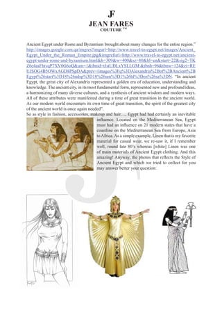 Ancient Egypt under Rome and Byzantium brought about many changes for the entire region.”
http://images.google.com.qa/imgres?imgurl=http://www.travel-to-egypt.net/images/Ancient_
Egypt_Under_the_Roman_Empire.jpg&imgrefurl=http://www.travel-to-egypt.net/ancient-
egypt-under-rome-and-byzantium.html&h=309&w=400&sz=80&hl=en&start=22&sig2=TK
Z6e4asFhtvqP7XV0G6oQ&um=1&tbnid=tJstUDLxYSLLGM:&tbnh=96&tbnw=124&ei=RE
UJSOG4B5OWxAGD8PSpDA&prev=/images%3Fq%3DAlexandria%2Bof%2BAncient%2B
Egypt%26start%3D18%26ndsp%3D18%26um%3D1%26hl%3Den%26sa%3DN. “In ancient
Egypt, the great city of Alexandria represented a golden era of education, understanding and
knowledge. The ancient city, in its most fundamental form, represented new and profound ideas,
a harmonizing of many diverse cultures, and a synthesis of ancient wisdom and modern ways.
All of these attributes were manifested during a time of great transition in the ancient world.
As our modern world encounters its own time of great transition, the spirit of the greatest city
of the ancient world is once again needed”.
So as style in fashion, accessories, makeup and hair…, Egypt had had certainly an inevitable
                                         influence. Located on the Mediterranean Sea, Egypt
                                         must had an influence on 21 modern states that have a
                                         coastline on the Mediterranean Sea from Europe, Asia
                                         to Africa. As a simple example, Linen that is my favorite
                                         material for casual wear, we re-saw it, if I remember
                                         well, round late 80’s whereas [white] Linen was one
                                         of main materials of Ancient Egypt clothing. And this
                                         amazing! Anyway, the photos that reflects the Style of
                                         Ancient Egypt and which we tried to collect for you
                                         may answer better your question:
 