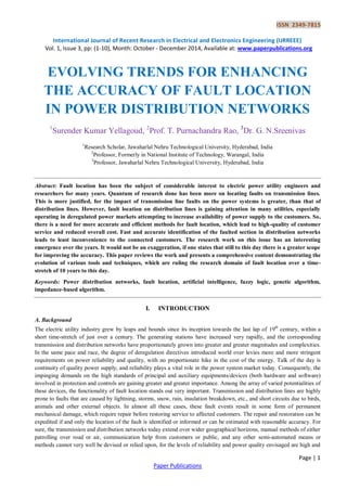 ISSN 2349-7815 
International Journal of Recent Research in Electrical and Electronics Engineering (IJRREEE) 
Vol. 1, Issue 3, pp: (1-10), Month: October - December 2014, Available at: www.paperpublications.org 
Page | 1 
Paper Publications 
EVOLVING TRENDS FOR ENHANCING THE ACCURACY OF FAULT LOCATION IN POWER DISTRIBUTION NETWORKS 
1Surender Kumar Yellagoud, 2Prof. T. Purnachandra Rao, 3Dr. G. N.Sreenivas 
1Research Scholar, Jawaharlal Nehru Technological University, Hyderabad, India 
2Professor, Formerly in National Institute of Technology, Warangal, India 
3Professor, Jawaharlal Nehru Technological University, Hyderabad, India 
Abstract: Fault location has been the subject of considerable interest to electric power utility engineers and researchers for many years. Quantum of research done has been more on locating faults on transmission lines. This is more justified, for the impact of transmission line faults on the power systems is greater, than that of distribution lines. However, fault location on distribution lines is gaining attention in many utilities, especially operating in deregulated power markets attempting to increase availability of power supply to the customers. So, there is a need for more accurate and efficient methods for fault location, which lead to high-quality of customer service and reduced overall cost. Fast and accurate identification of the faulted section in distribution networks leads to least inconvenience to the connected customers. The research work on this issue has an interesting emergence over the years. It would not be an exaggeration, if one states that still to this day there is a greater scope for improving the accuracy. This paper reviews the work and presents a comprehensive content demonstrating the evolution of various tools and techniques, which are ruling the research domain of fault location over a time- stretch of 10 years to this day. 
Keywords: Power distribution networks, fault location, artificial intelligence, fuzzy logic, genetic algorithm, impedance-based algorithm. 
I. INTRODUCTION 
A. Background 
The electric utility industry grew by leaps and bounds since its inception towards the last lap of 19th century, within a short time-stretch of just over a century. The generating stations have increased very rapidly, and the corresponding transmission and distribution networks have proportionately grown into greater and greater magnitudes and complexities. In the same pace and race, the degree of deregulation directives introduced world over levies more and more stringent requirements on power reliability and quality, with no proportionate hike in the cost of the energy. Talk of the day is continuity of quality power supply, and reliability plays a vital role in the power system market today. Consequently, the impinging demands on the high standards of principal and auxiliary equipments/devices (both hardware and software) involved in protection and controls are gaining greater and greater importance. Among the array of varied potentialities of these devices, the functionality of fault location stands out very important. Transmission and distribution lines are highly prone to faults that are caused by lightning, storms, snow, rain, insulation breakdown, etc., and short circuits due to birds, animals and other external objects. In almost all these cases, these fault events result in some form of permanent mechanical damage, which require repair before restoring service to affected customers. The repair and restoration can be expedited if and only the location of the fault is identified or informed or can be estimated with reasonable accuracy. For sure, the transmission and distribution networks today extend over wider geographical horizons, manual methods of either patrolling over road or air, communication help from customers or public, and any other semi-automated means or methods cannot very well be devised or relied upon, for the levels of reliability and power quality envisaged are high and  
