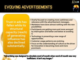 • Overly focused on creating more usefulness and
Trust in ads has      relevance with the advertisement messages.
                    • Marketers have done almost nothing with the new
 fallen while its     possibilities
    structural      • Participants are getting more and more annoyed
capacity (reach)      by interruption and better and better at avoiding
                      it.
  of generating     • Technology is presenting a new range of
  influence has       opportunities.
                    • Customer usage patterns are evolving.
  also declined     • Focus on the understanding of culture as the driver
  substantially.      for innovation is becoming more and more
                      prominent.
 