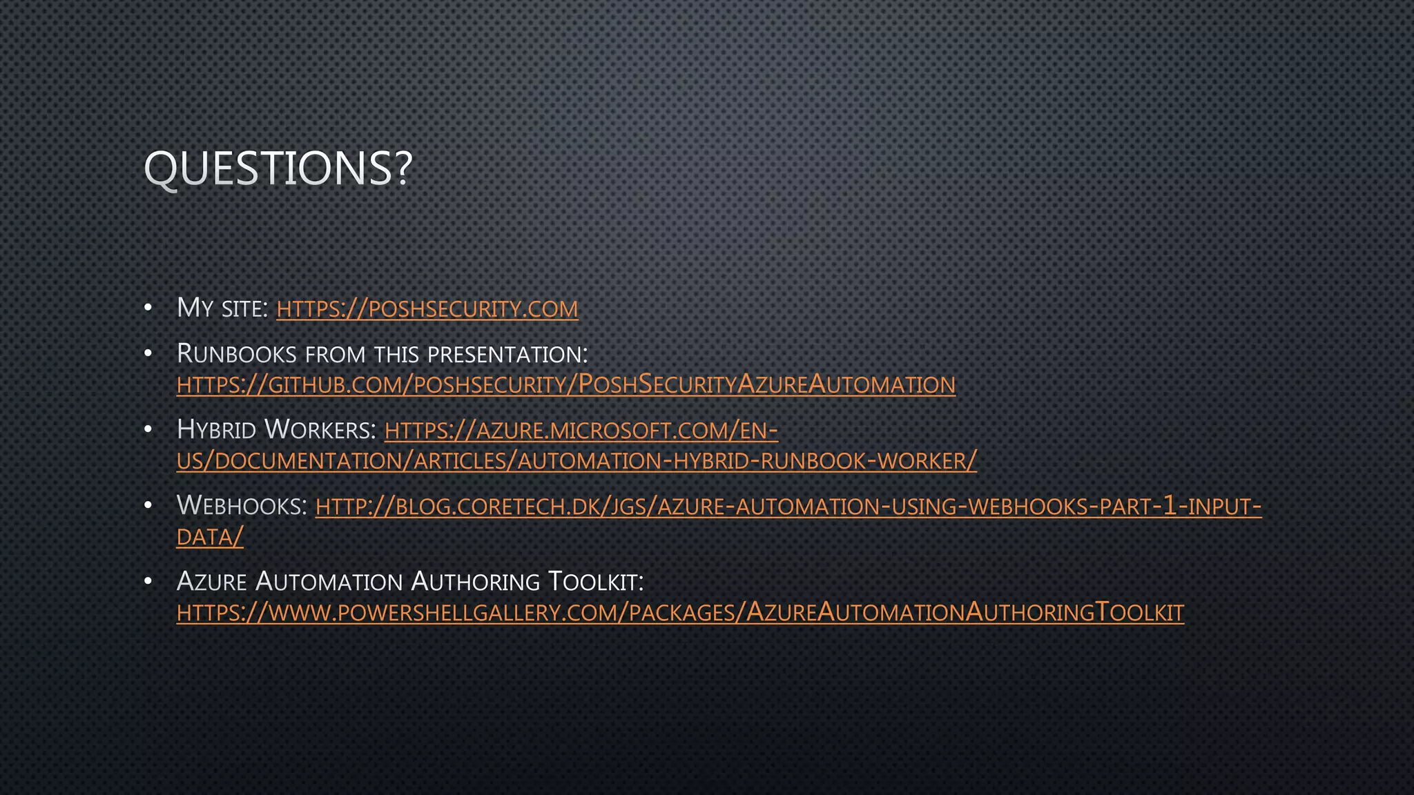 • HTTPS://POSHSECURITY.COM
•
HTTPS://GITHUB.COM/POSHSECURITY/POSHSECURITYAZUREAUTOMATION
• HTTPS://AZURE.MICROSOFT.COM/EN-
US/DOCUMENTATION/ARTICLES/AUTOMATION-HYBRID-RUNBOOK-WORKER/
• HTTP://BLOG.CORETECH.DK/JGS/AZURE-AUTOMATION-USING-WEBHOOKS-PART-1-INPUT-
DATA/
•
HTTPS://WWW.POWERSHELLGALLERY.COM/PACKAGES/AZUREAUTOMATIONAUTHORINGTOOLKIT
 