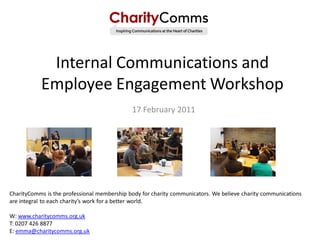 Internal Communications and
           Employee Engagement Workshop
                                             17 February 2011




CharityComms is the professional membership body for charity communicators. We believe charity communications
are integral to each charity’s work for a better world.

W: www.charitycomms.org.uk
T: 0207 426 8877
E: emma@charitycomms.org.uk
 