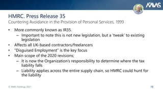 19
• More commonly known as IR35.
– Important to note this is not new legislation, but a ‘tweak’ to existing
legislation
• Affects all UK-based contractors/freelancers
• “Disguised Employment” is the key focus
• Main scope of the 2020 revisions;
– It is now the Organization’s responsibility to determine where the tax
liability falls
– Liability applies across the entire supply chain, so HMRC could hunt for
the liability
HMRC. Press Release 35
Countering Avoidance in the Provision of Personal Services, 1999
© MMS Holdings 2021
 
