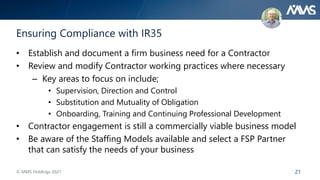 21
Ensuring Compliance with IR35
• Establish and document a firm business need for a Contractor
• Review and modify Contractor working practices where necessary
– Key areas to focus on include;
• Supervision, Direction and Control
• Substitution and Mutuality of Obligation
• Onboarding, Training and Continuing Professional Development
• Contractor engagement is still a commercially viable business model
• Be aware of the Staffing Models available and select a FSP Partner
that can satisfy the needs of your business
© MMS Holdings 2021
 