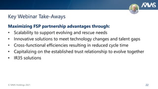 22
Key Webinar Take-Aways
Maximizing FSP partnership advantages through:
• Scalability to support evolving and rescue needs
• Innovative solutions to meet technology changes and talent gaps
• Cross-functional efficiencies resulting in reduced cycle time
• Capitalizing on the established trust relationship to evolve together
• IR35 solutions
© MMS Holdings 2021
 