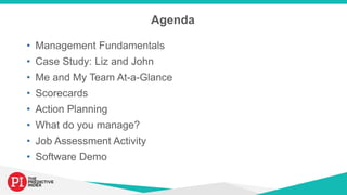 Agenda
• Management Fundamentals
• Case Study: Liz and John
• Me and My Team At-a-Glance
• Scorecards
• Action Planning
• What do you manage?
• Job Assessment Activity
• Software Demo
 