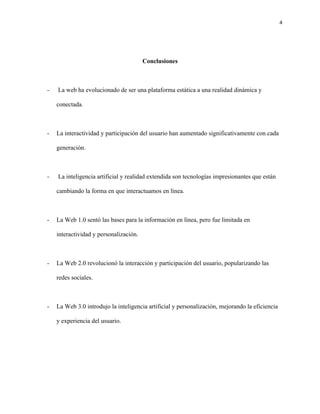 4
Conclusiones
- La web ha evolucionado de ser una plataforma estática a una realidad dinámica y
conectada.
- La interactividad y participación del usuario han aumentado significativamente con cada
generación.
- La inteligencia artificial y realidad extendida son tecnologías impresionantes que están
cambiando la forma en que interactuamos en línea.
- La Web 1.0 sentó las bases para la información en línea, pero fue limitada en
interactividad y personalización.
- La Web 2.0 revolucionó la interacción y participación del usuario, popularizando las
redes sociales.
- La Web 3.0 introdujo la inteligencia artificial y personalización, mejorando la eficiencia
y experiencia del usuario.
 