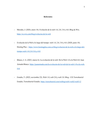 5
Referentes
- Merodio, J. (2024, enero 18). Evolución de la web 1.0, 2.0, 3.0 y 4.0. Blog de Wix.
https://es.wix.com/blog/evolucion-de-la-web
- Evolución de la Web a lo largo del tiempo: web 1.0, 2.0, 3.0 y 4.0. (2020, junio 18).
Hosting Plus -. https://www.hostingplus.com.co/blog/evolucion-de-la-web-a-lo-largo-del-
tiempo-web-1-0-2-0-3-0-y-4-0/
- Blanco, J. A. (2023, marzo 6). La evolución de la web: De la Web 1.0 a la Web 4.0. Juan
Armada Blanco. https://juanarmada.com/la-evolucion-de-la-web-de-la-web-1-0-a-la-web-
4-0/
- Estudio, T. (2022, noviembre 22). Web 1.0, web 2.0 y web 3.0. Blog - UX Torresburriel
Estudio; Torresburriel Estudio. https://torresburriel.com/weblog/web1-web2-web3-2/
 