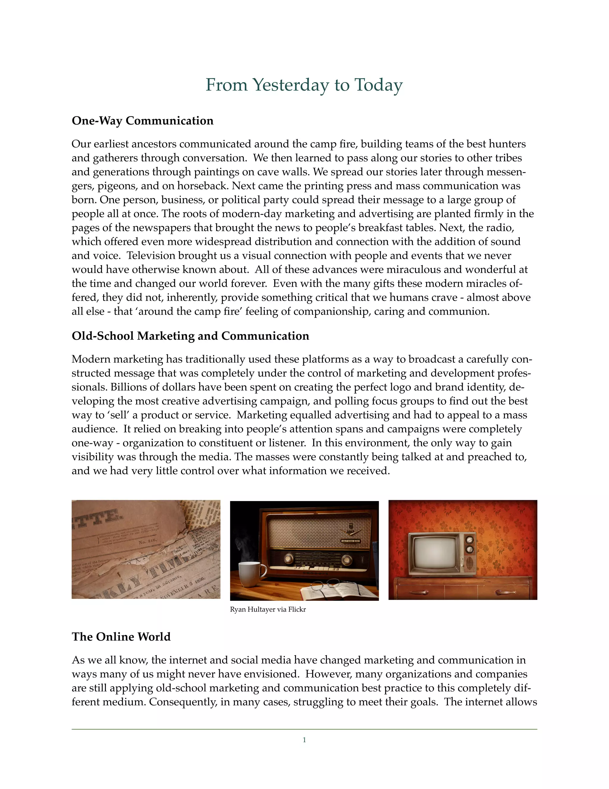 From Yesterday to Today
One-Way Communication
Our earliest ancestors communicated around the camp ﬁre, building teams of the best hunters
and gatherers through conversation. We then learned to pass along our stories to other tribes
and generations through paintings on cave walls. We spread our stories later through messen-
gers, pigeons, and on horseback. Next came the printing press and mass communication was
born. One person, business, or political party could spread their message to a large group of
people all at once. The roots of modern-day marketing and advertising are planted ﬁrmly in the
pages of the newspapers that brought the news to people’s breakfast tables. Next, the radio,
which offered even more widespread distribution and connection with the addition of sound
and voice. Television brought us a visual connection with people and events that we never
would have otherwise known about. All of these advances were miraculous and wonderful at
the time and changed our world forever. Even with the many gifts these modern miracles of-
fered, they did not, inherently, provide something critical that we humans crave - almost above
all else - that ‘around the camp ﬁre’ feeling of companionship, caring and communion.

Old-School Marketing and Communication
Modern marketing has traditionally used these platforms as a way to broadcast a carefully con-
structed message that was completely under the control of marketing and development profes-
sionals. Billions of dollars have been spent on creating the perfect logo and brand identity, de-
veloping the most creative advertising campaign, and polling focus groups to ﬁnd out the best
way to ‘sell’ a product or service. Marketing equalled advertising and had to appeal to a mass
audience. It relied on breaking into people’s attention spans and campaigns were completely
one-way - organization to constituent or listener. In this environment, the only way to gain
visibility was through the media. The masses were constantly being talked at and preached to,
and we had very little control over what information we received.




                                 Ryan Hultayer via Flickr



The Online World
As we all know, the internet and social media have changed marketing and communication in
ways many of us might never have envisioned. However, many organizations and companies
are still applying old-school marketing and communication best practice to this completely dif-
ferent medium. Consequently, in many cases, struggling to meet their goals. The internet allows


                                                       1
 