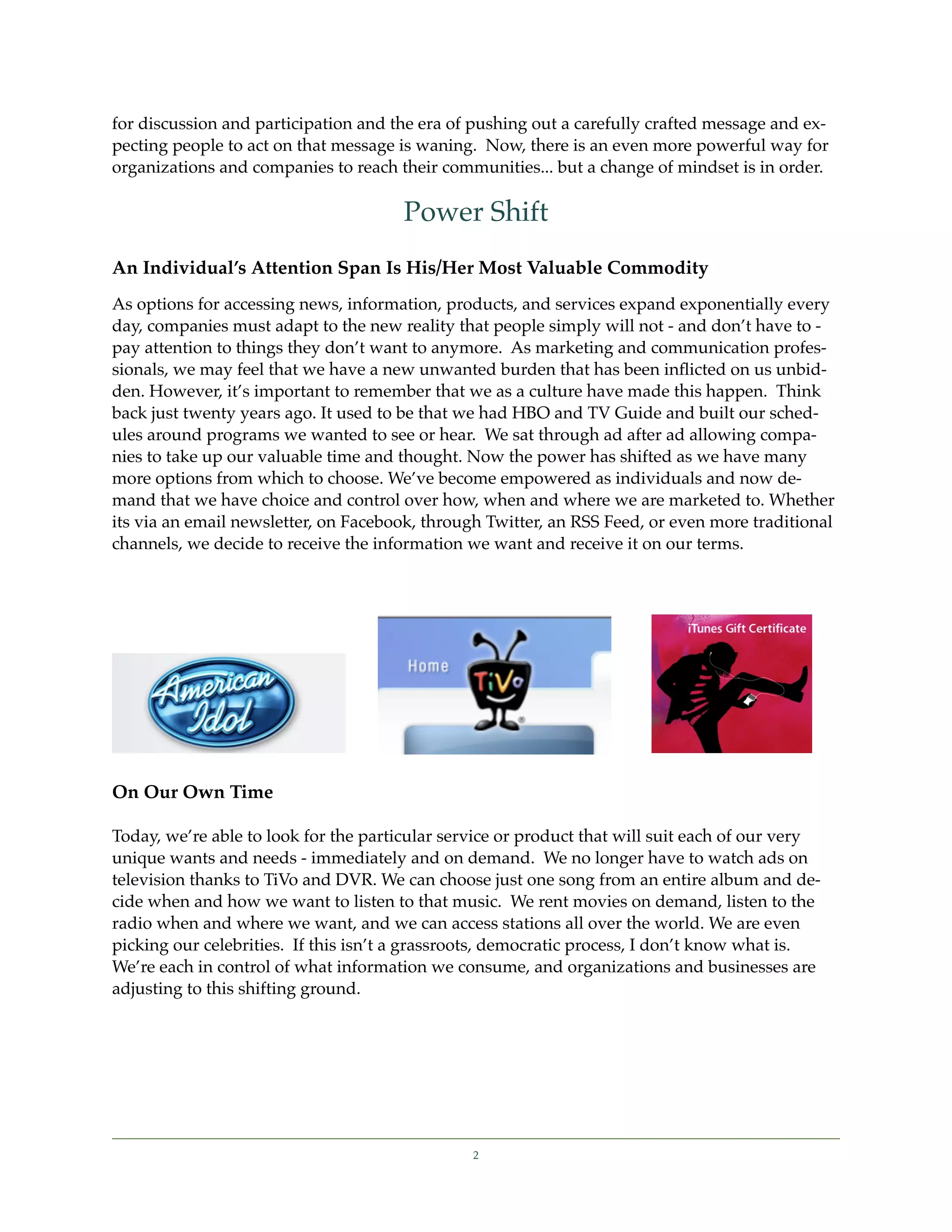 for discussion and participation and the era of pushing out a carefully crafted message and ex-
pecting people to act on that message is waning. Now, there is an even more powerful way for
organizations and companies to reach their communities... but a change of mindset is in order.

                                       Power Shift
An Individual’s Attention Span Is His/Her Most Valuable Commodity
As options for accessing news, information, products, and services expand exponentially every
day, companies must adapt to the new reality that people simply will not - and don’t have to -
pay attention to things they don’t want to anymore. As marketing and communication profes-
sionals, we may feel that we have a new unwanted burden that has been inﬂicted on us unbid-
den. However, it’s important to remember that we as a culture have made this happen. Think
back just twenty years ago. It used to be that we had HBO and TV Guide and built our sched-
ules around programs we wanted to see or hear. We sat through ad after ad allowing compa-
nies to take up our valuable time and thought. Now the power has shifted as we have many
more options from which to choose. We’ve become empowered as individuals and now de-
mand that we have choice and control over how, when and where we are marketed to. Whether
its via an email newsletter, on Facebook, through Twitter, an RSS Feed, or even more traditional
channels, we decide to receive the information we want and receive it on our terms.




On Our Own Time

Today, we’re able to look for the particular service or product that will suit each of our very
unique wants and needs - immediately and on demand. We no longer have to watch ads on
television thanks to TiVo and DVR. We can choose just one song from an entire album and de-
cide when and how we want to listen to that music. We rent movies on demand, listen to the
radio when and where we want, and we can access stations all over the world. We are even
picking our celebrities. If this isn’t a grassroots, democratic process, I don’t know what is.
We’re each in control of what information we consume, and organizations and businesses are
adjusting to this shifting ground.




                                                2
 