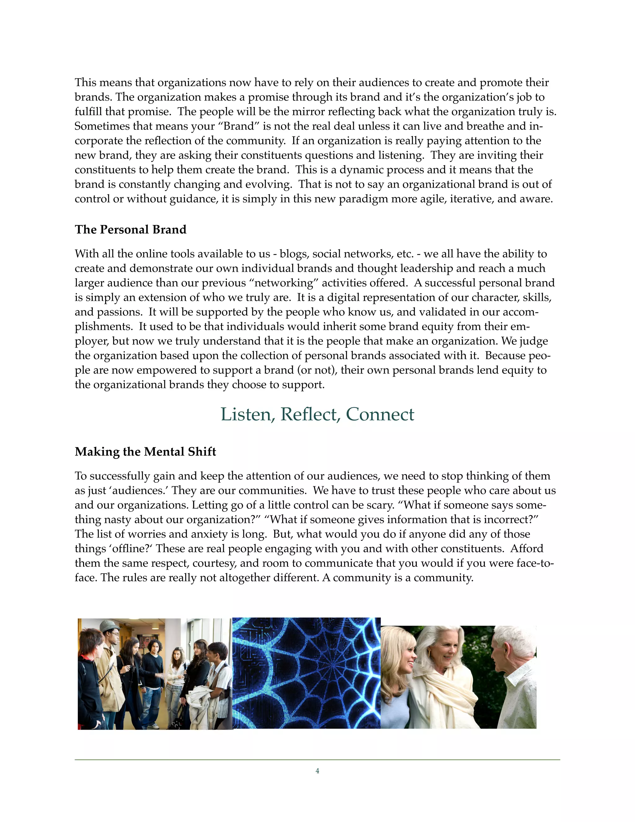 This means that organizations now have to rely on their audiences to create and promote their
brands. The organization makes a promise through its brand and it’s the organization’s job to
fulﬁll that promise. The people will be the mirror reﬂecting back what the organization truly is.
Sometimes that means your “Brand” is not the real deal unless it can live and breathe and in-
corporate the reﬂection of the community. If an organization is really paying attention to the
new brand, they are asking their constituents questions and listening. They are inviting their
constituents to help them create the brand. This is a dynamic process and it means that the
brand is constantly changing and evolving. That is not to say an organizational brand is out of
control or without guidance, it is simply in this new paradigm more agile, iterative, and aware.

The Personal Brand
With all the online tools available to us - blogs, social networks, etc. - we all have the ability to
create and demonstrate our own individual brands and thought leadership and reach a much
larger audience than our previous “networking” activities offered. A successful personal brand
is simply an extension of who we truly are. It is a digital representation of our character, skills,
and passions. It will be supported by the people who know us, and validated in our accom-
plishments. It used to be that individuals would inherit some brand equity from their em-
ployer, but now we truly understand that it is the people that make an organization. We judge
the organization based upon the collection of personal brands associated with it. Because peo-
ple are now empowered to support a brand (or not), their own personal brands lend equity to
the organizational brands they choose to support.

                              Listen, Reﬂect, Connect
Making the Mental Shift
To successfully gain and keep the attention of our audiences, we need to stop thinking of them
as just ‘audiences.’ They are our communities. We have to trust these people who care about us
and our organizations. Letting go of a little control can be scary. “What if someone says some-
thing nasty about our organization?” “What if someone gives information that is incorrect?”
The list of worries and anxiety is long. But, what would you do if anyone did any of those
things ‘ofﬂine?‘ These are real people engaging with you and with other constituents. Afford
them the same respect, courtesy, and room to communicate that you would if you were face-to-
face. The rules are really not altogether different. A community is a community.




                                                  4
 