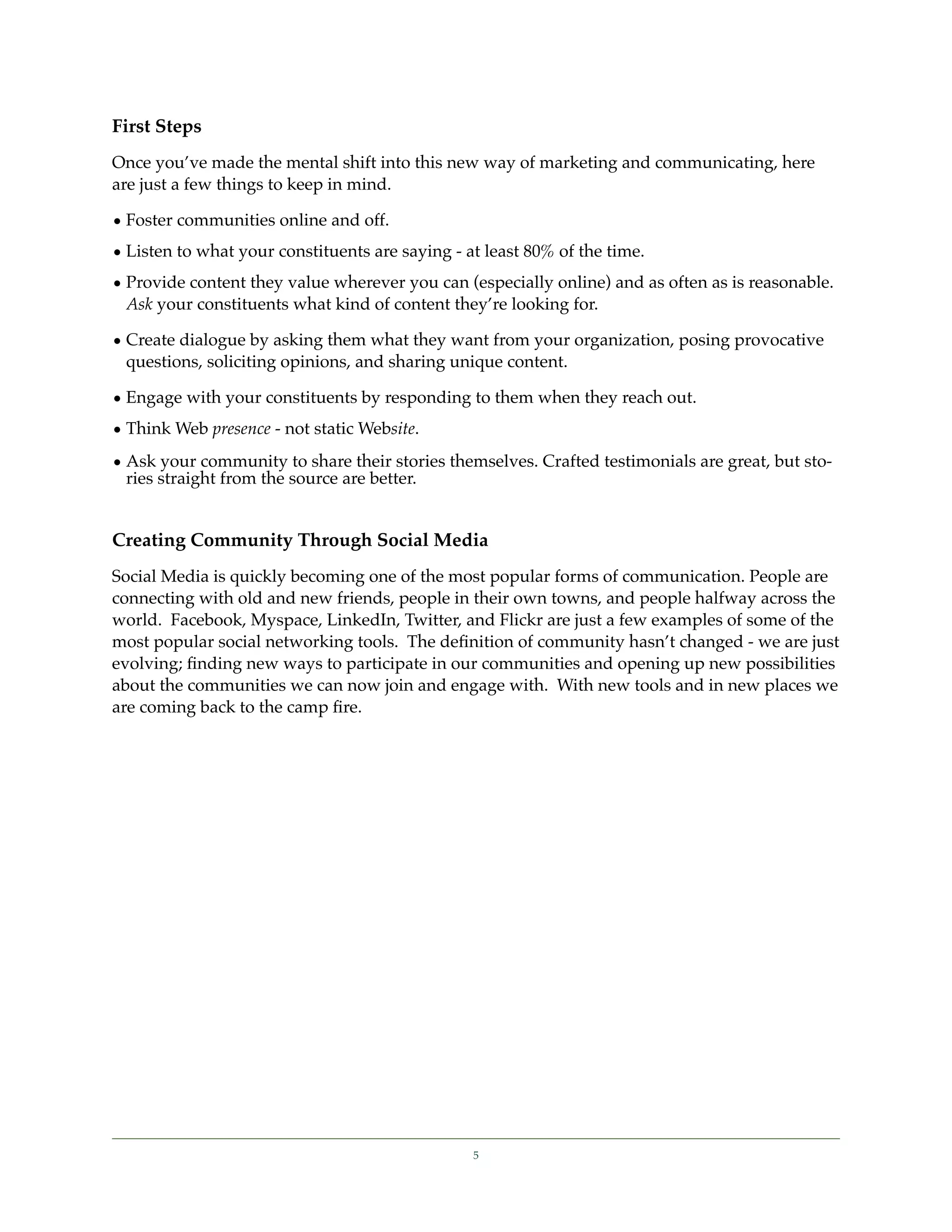 First Steps
Once you’ve made the mental shift into this new way of marketing and communicating, here
are just a few things to keep in mind.

• Foster communities online and off.
• Listen to what your constituents are saying - at least 80% of the time.
• Provide content they value wherever you can (especially online) and as often as is reasonable.
  Ask your constituents what kind of content they’re looking for.

• Create dialogue by asking them what they want from your organization, posing provocative
  questions, soliciting opinions, and sharing unique content.

• Engage with your constituents by responding to them when they reach out.
• Think Web presence - not static Website.
• Ask your community to share their stories themselves. Crafted testimonials are great, but sto-
  ries straight from the source are better.


Creating Community Through Social Media
Social Media is quickly becoming one of the most popular forms of communication. People are
connecting with old and new friends, people in their own towns, and people halfway across the
world. Facebook, Myspace, LinkedIn, Twitter, and Flickr are just a few examples of some of the
most popular social networking tools. The deﬁnition of community hasn’t changed - we are just
evolving; ﬁnding new ways to participate in our communities and opening up new possibilities
about the communities we can now join and engage with. With new tools and in new places we
are coming back to the camp ﬁre.




                                                 5
 