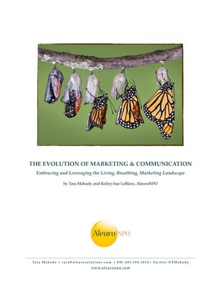 THE EVOLUTION OF MARKETING & COMMUNICATION
   Embracing and Leveraging the Living, Breathing, Marketing Landscape

                          by Tara Mahady and Kelley-Sue LeBlanc, AleuroNPO




Ta r a M a h a d y • t a r a @ a l e u r o s o l u t i o n s . c o m • P H : 6 0 3 . 5 6 8 - 1 6 1 2 • Tw i t t e r @ T M a h a d y
                                                 w w w. a l e u r o n p o . c o m
 