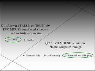 Q 1 /Answer ( FALSE or TRUE ) :►
EVO MOUSE considered a modern
.and sophisticated mouse
A- TRUE
B- FALSE
Q 2 / EVO MOUSE is linked ►
?to the computer through
A- Bluetooth only
B- USB port only
C- Bluetooth and USB port