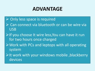 ADVANTAGE
 Only less space is required
 Can connect via bluetooth or can be wire via
USB
If you choose It wire less,You can have it run
for two hours once charged
Work with PCs and leptops with all operating
system
It work with your windows mobile ,blackberry
devices
 