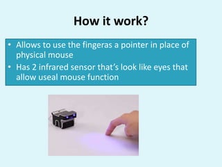 How it work?
• Allows to use the fingeras a pointer in place of
physical mouse
• Has 2 infrared sensor that’s look like eyes that
allow useal mouse function
 